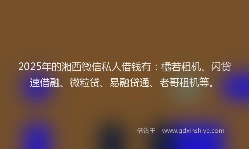 2025年的湘西微信私人借钱有：橘若租机、闪贷速借融、微粒贷、易融贷通、老哥租机等。