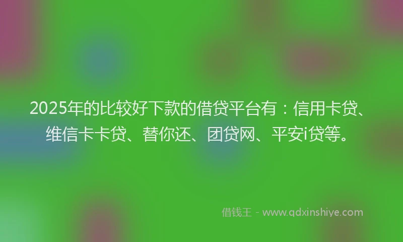 2025年的比较好下款的借贷平台有：信用卡贷、维信卡卡贷、替你还、团贷网、平安i贷等。