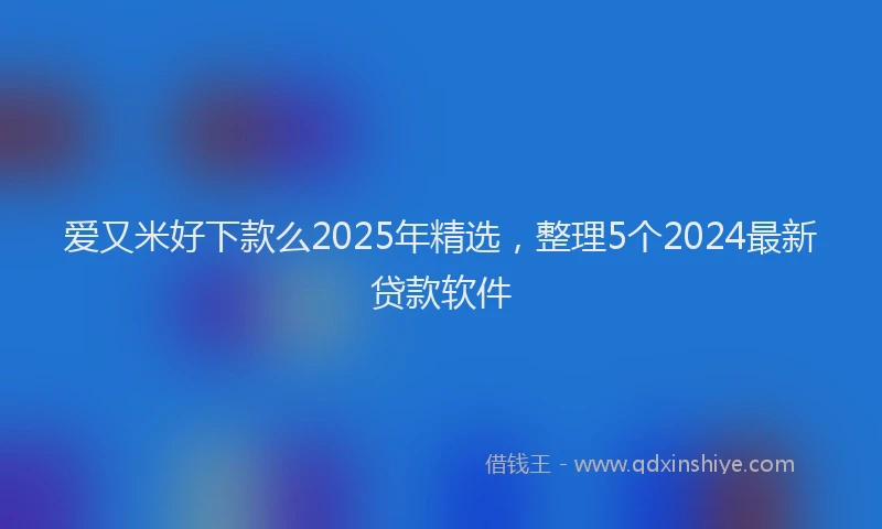 爱又米好下款么2025年精选，整理5个2024最新贷款软件