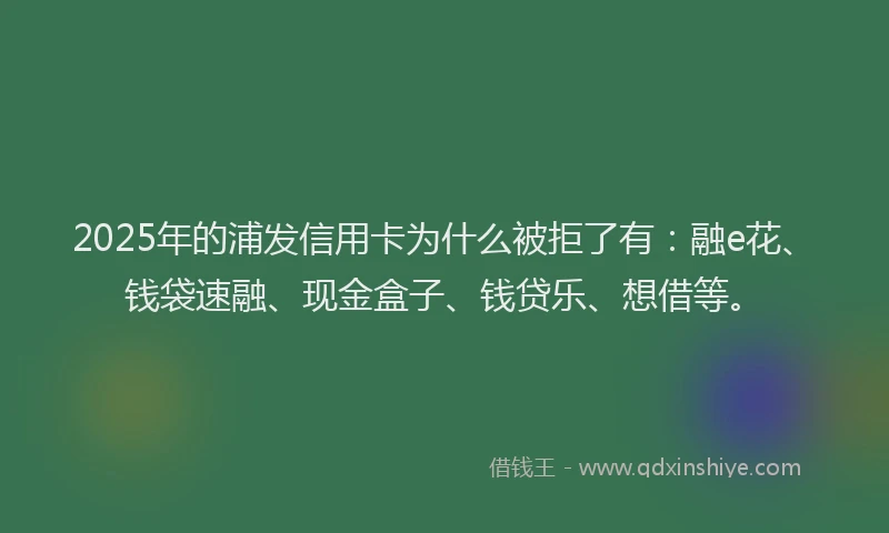 2025年的浦发信用卡为什么被拒了有：融e花、钱袋速融、现金盒子、钱贷乐、想借等。