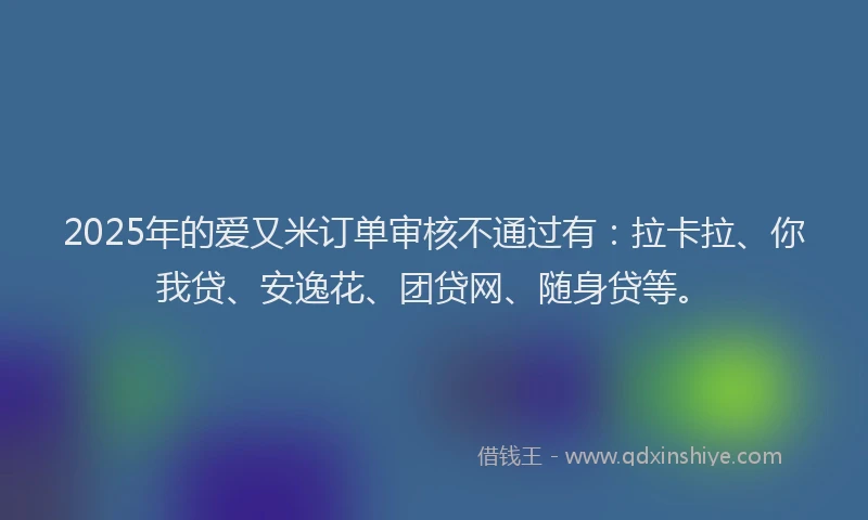 2025年的爱又米订单审核不通过有：拉卡拉、你我贷、安逸花、团贷网、随身贷等。