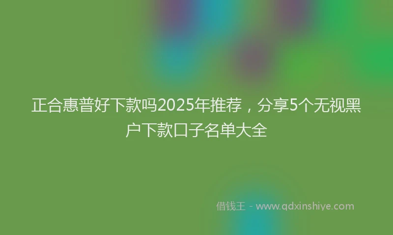 正合惠普好下款吗2025年推荐，分享5个无视黑户下款口子名单大全