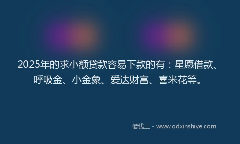 2025年的求小额贷款容易下款的有：星愿借款、呼吸金、小金象、爱达财富、喜米花等。
