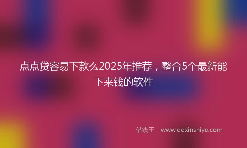 点点贷容易下款么2025年推荐，整合5个最新能下来钱的软件