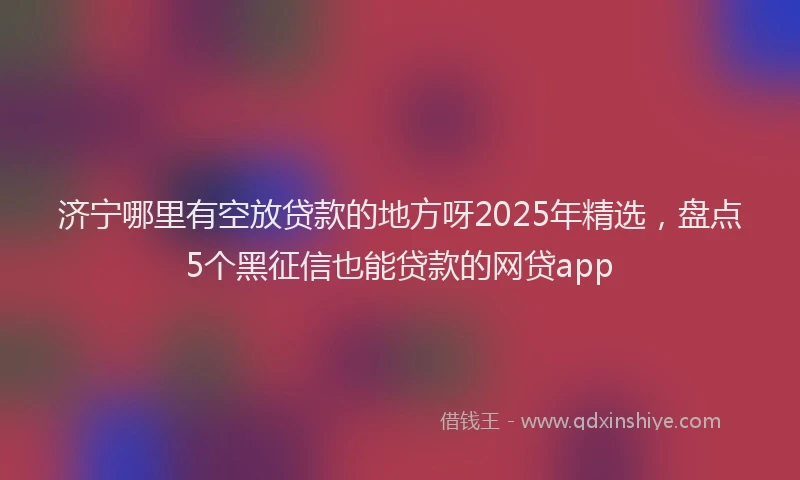 济宁哪里有空放贷款的地方呀2025年精选，盘点5个黑征信也能贷款的网贷app