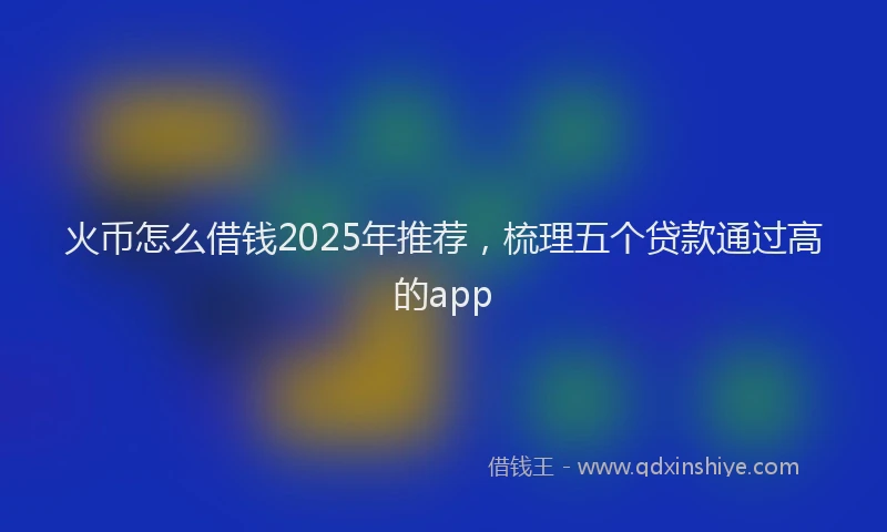 火币怎么借钱2025年推荐，梳理五个贷款通过高的app