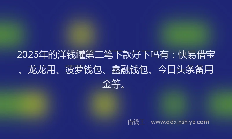 2025年的洋钱罐第二笔下款好下吗有：快易借宝、龙龙用、菠萝钱包、鑫融钱包、今日头条备用金等。