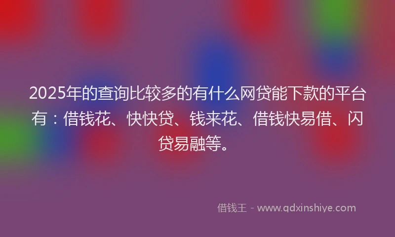 2025年的查询比较多的有什么网贷能下款的平台有：借钱花、快快贷、钱来花、借钱快易借、闪贷易融等。