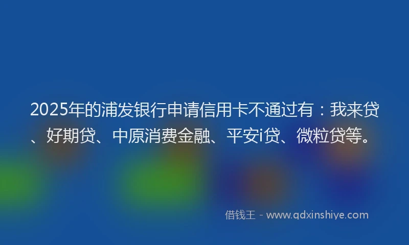 2025年的浦发银行申请信用卡不通过有：我来贷、好期贷、中原消费金融、平安i贷、微粒贷等。
