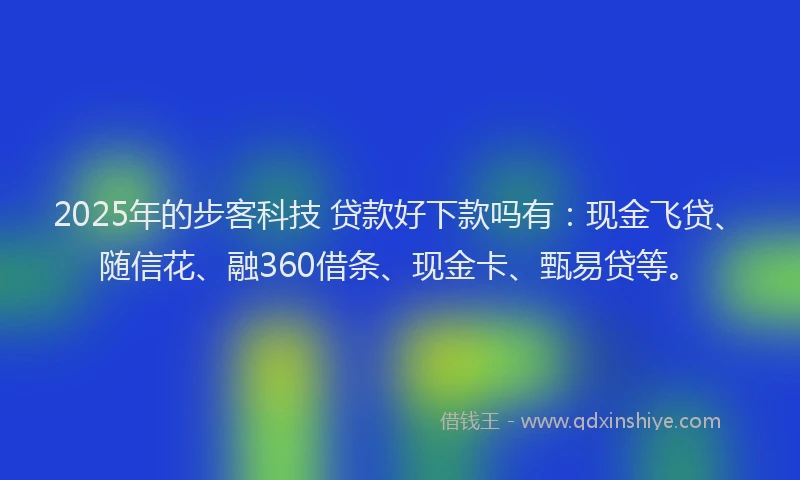 2025年的步客科技 贷款好下款吗有：现金飞贷、随信花、融360借条、现金卡、甄易贷等。