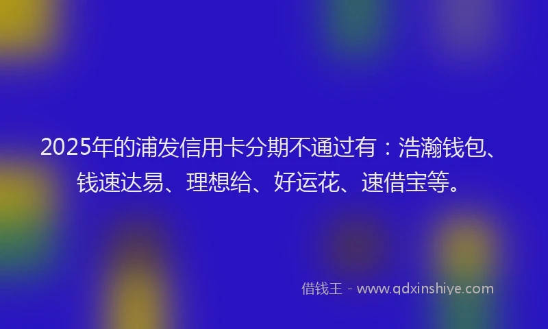2025年的浦发信用卡分期不通过有：浩瀚钱包、钱速达易、理想给、好运花、速借宝等。