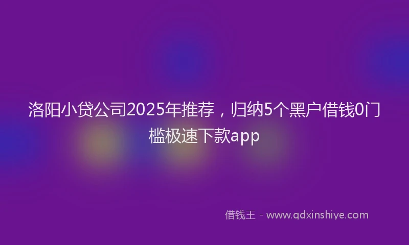 洛阳小贷公司2025年推荐，归纳5个黑户借钱0门槛极速下款app