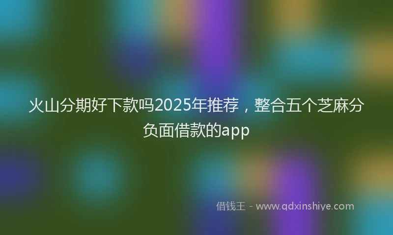 火山分期好下款吗2025年推荐，整合五个芝麻分负面借款的app