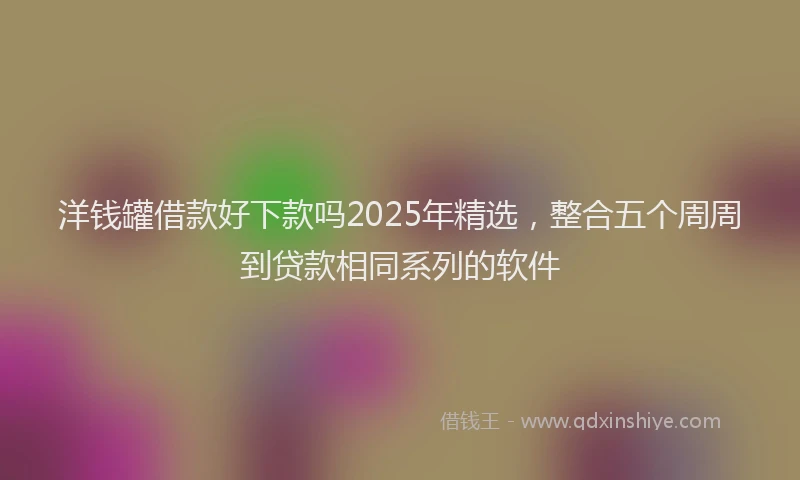 洋钱罐借款好下款吗2025年精选，整合五个周周到贷款相同系列的软件