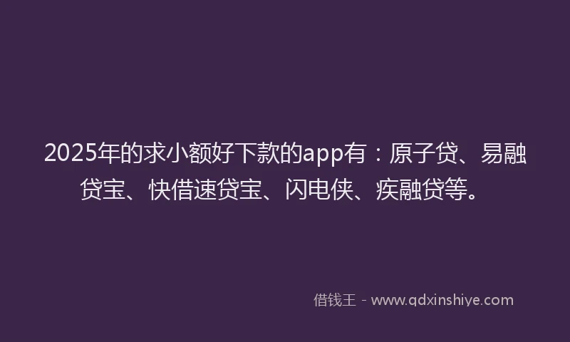 2025年的求小额好下款的app有：原子贷、易融贷宝、快借速贷宝、闪电侠、疾融贷等。