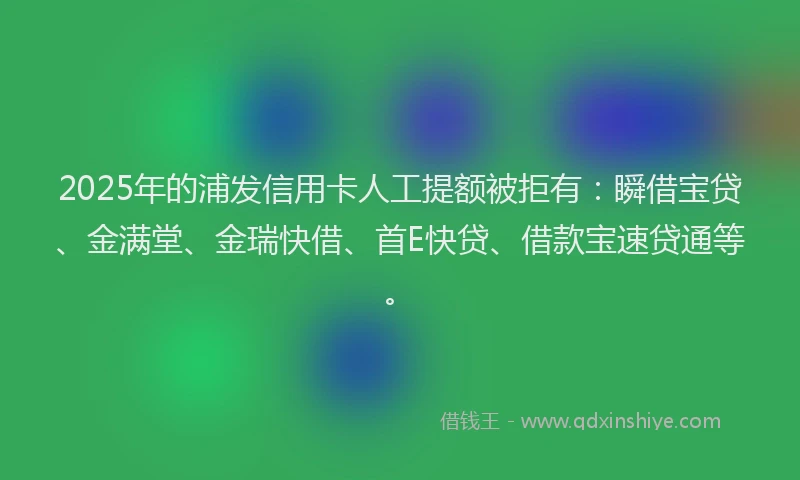 2025年的浦发信用卡人工提额被拒有：瞬借宝贷、金满堂、金瑞快借、首E快贷、借款宝速贷通等。