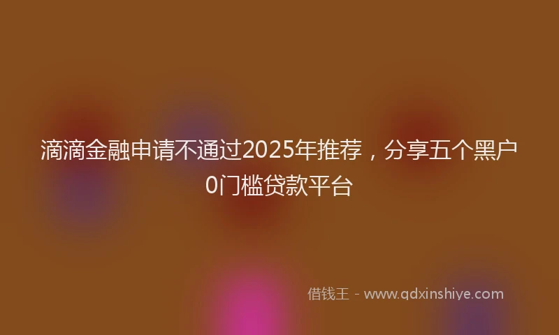 滴滴金融申请不通过2025年推荐，分享五个黑户0门槛贷款平台