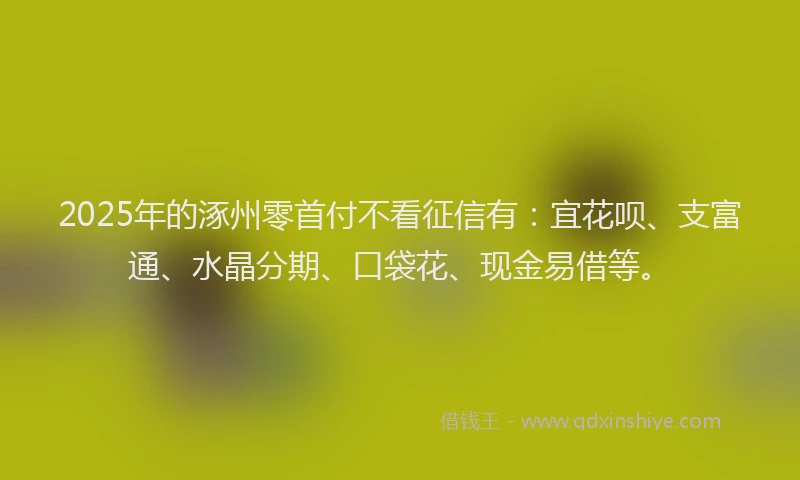 2025年的涿州零首付不看征信有：宜花呗、支富通、水晶分期、口袋花、现金易借等。