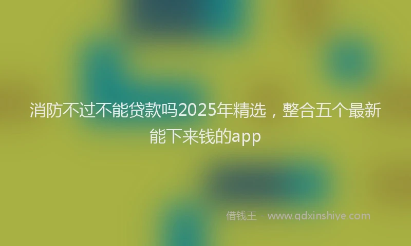 消防不过不能贷款吗2025年精选，整合五个最新能下来钱的app
