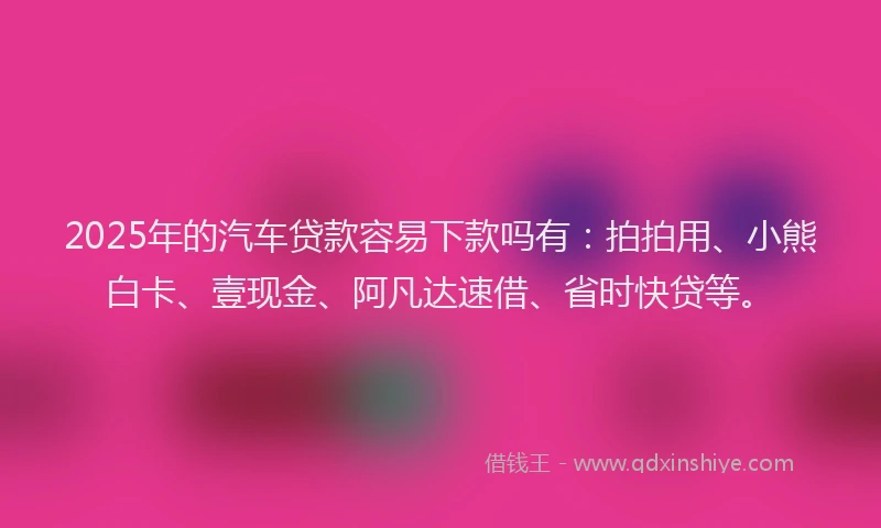 2025年的汽车贷款容易下款吗有：拍拍用、小熊白卡、壹现金、阿凡达速借、省时快贷等。