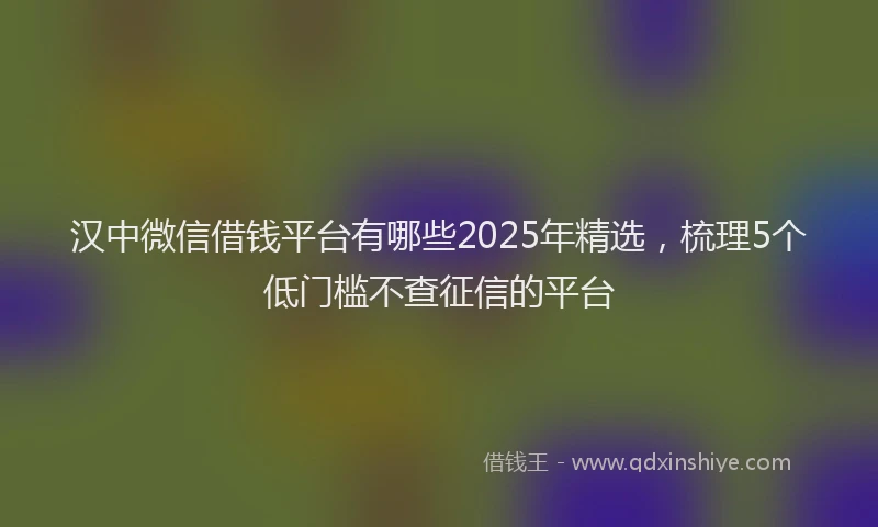 汉中微信借钱平台有哪些2025年精选，梳理5个低门槛不查征信的平台