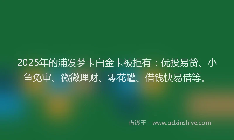 2025年的浦发梦卡白金卡被拒有：优投易贷、小鱼免审、微微理财、零花罐、借钱快易借等。