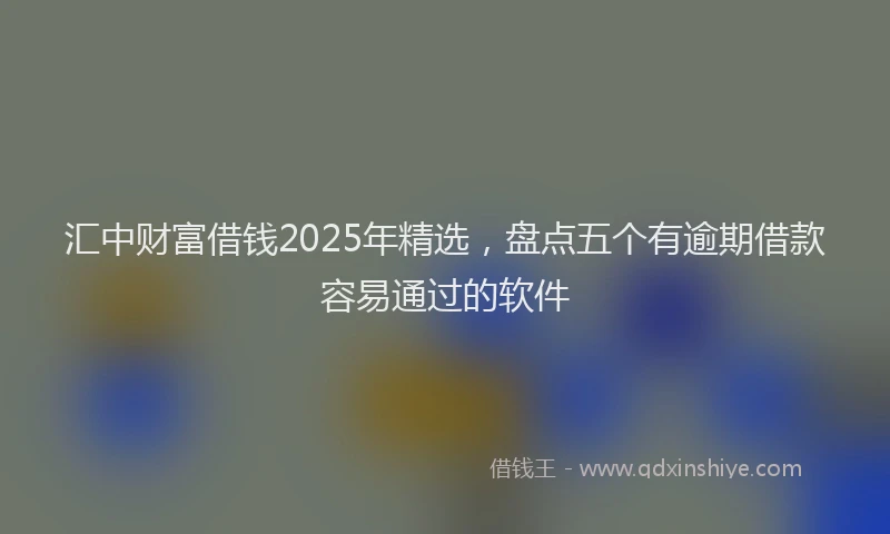 汇中财富借钱2025年精选，盘点五个有逾期借款容易通过的软件