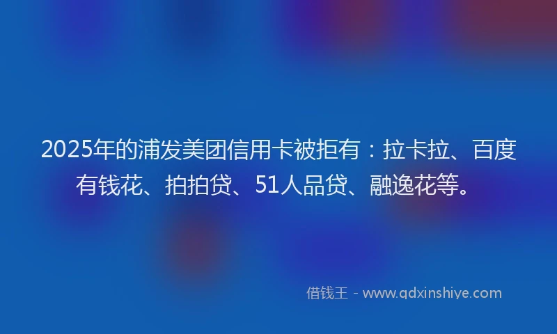 2025年的浦发美团信用卡被拒有：拉卡拉、百度有钱花、拍拍贷、51人品贷、融逸花等。