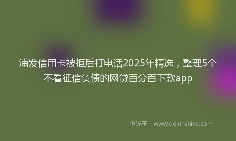 浦发信用卡被拒后打电话2025年精选，整理5个不看征信负债的网贷百分百下款app
