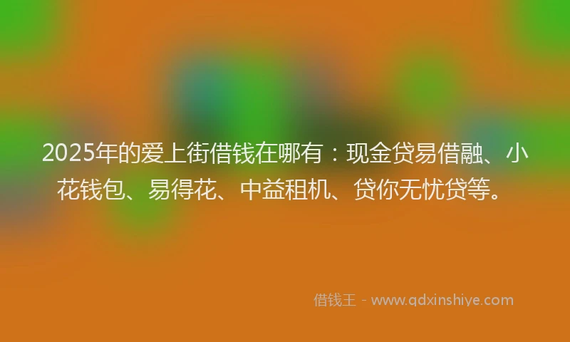 2025年的爱上街借钱在哪有：现金贷易借融、小花钱包、易得花、中益租机、贷你无忧贷等。