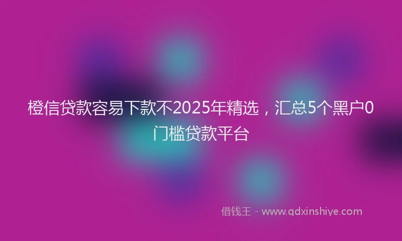 橙信贷款容易下款不2025年精选，汇总5个黑户0门槛贷款平台
