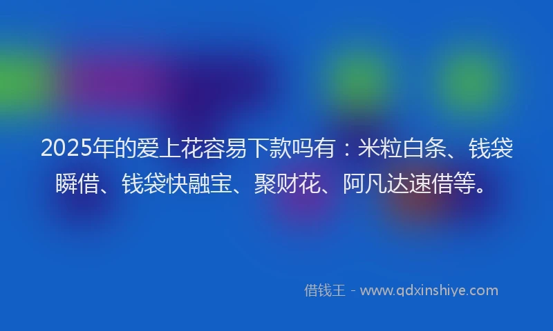 2025年的爱上花容易下款吗有：米粒白条、钱袋瞬借、钱袋快融宝、聚财花、阿凡达速借等。