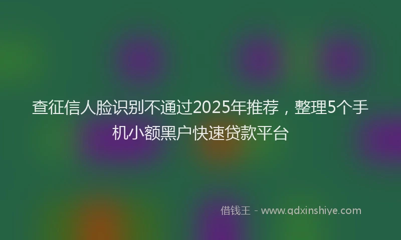 查征信人脸识别不通过2025年推荐，整理5个手机小额黑户快速贷款平台