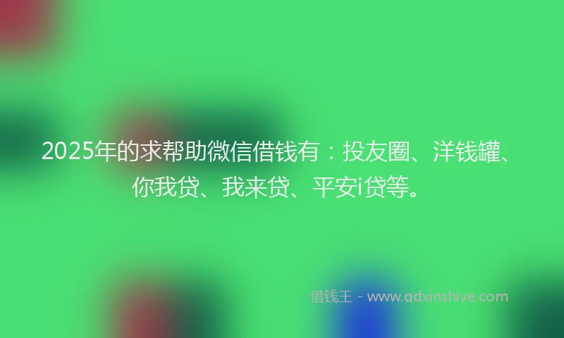 2025年的求帮助微信借钱有：投友圈、洋钱罐、你我贷、我来贷、平安i贷等。