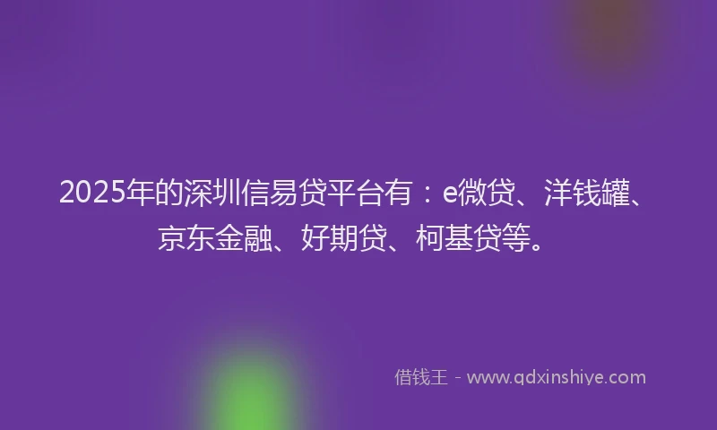 2025年的深圳信易贷平台有：e微贷、洋钱罐、京东金融、好期贷、柯基贷等。