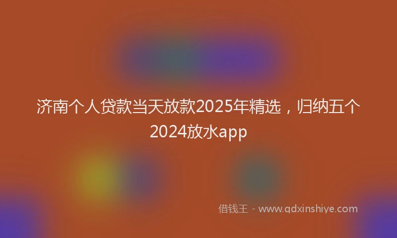 济南个人贷款当天放款2025年精选，归纳五个2024放水app