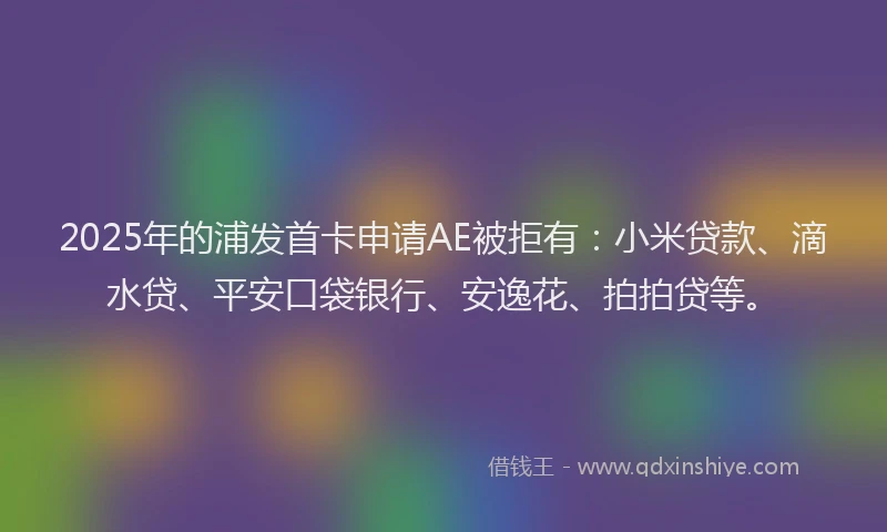 2025年的浦发首卡申请AE被拒有：小米贷款、滴水贷、平安口袋银行、安逸花、拍拍贷等。