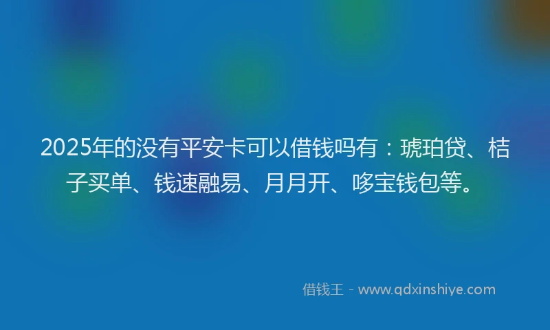 2025年的没有平安卡可以借钱吗有：琥珀贷、桔子买单、钱速融易、月月开、哆宝钱包等。