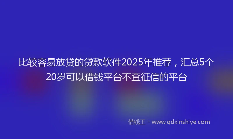 比较容易放贷的贷款软件2025年推荐，汇总5个20岁可以借钱平台不查征信的平台