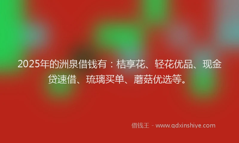 2025年的洲泉借钱有：桔享花、轻花优品、现金贷速借、琉璃买单、蘑菇优选等。