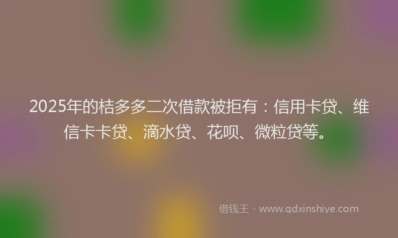 2025年的桔多多二次借款被拒有：信用卡贷、维信卡卡贷、滴水贷、花呗、微粒贷等。