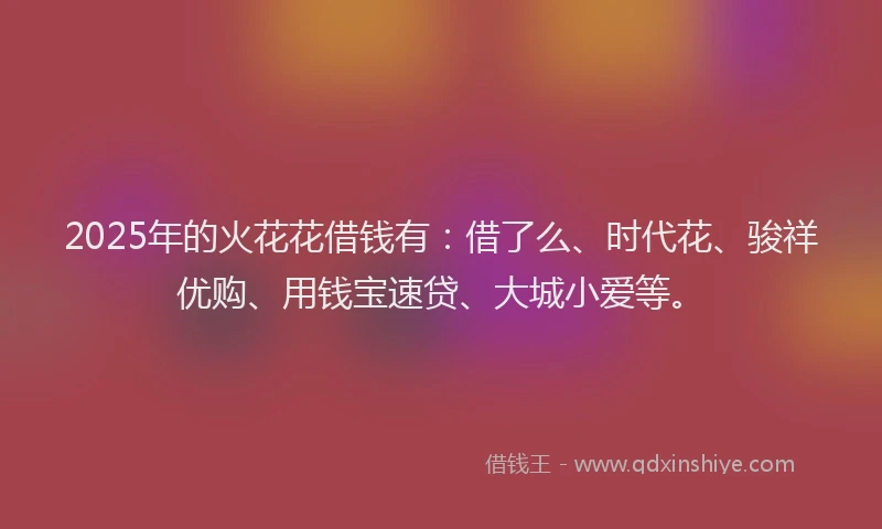 2025年的火花花借钱有：借了么、时代花、骏祥优购、用钱宝速贷、大城小爱等。
