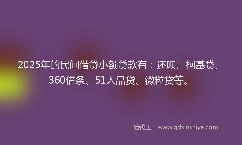 2025年的民间借贷小额贷款有：还呗、柯基贷、360借条、51人品贷、微粒贷等。