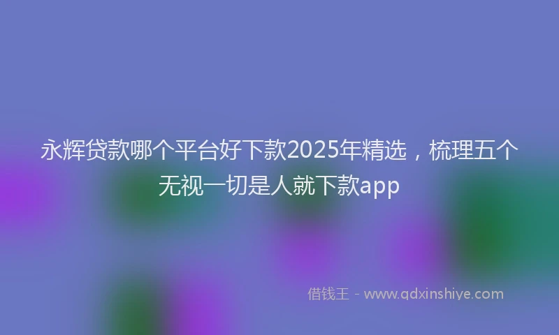 永辉贷款哪个平台好下款2025年精选，梳理五个无视一切是人就下款app