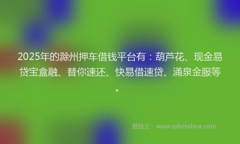 2025年的滁州押车借钱平台有：葫芦花、现金易贷宝盒融、替你速还、快易借速贷、涌泉金服等。