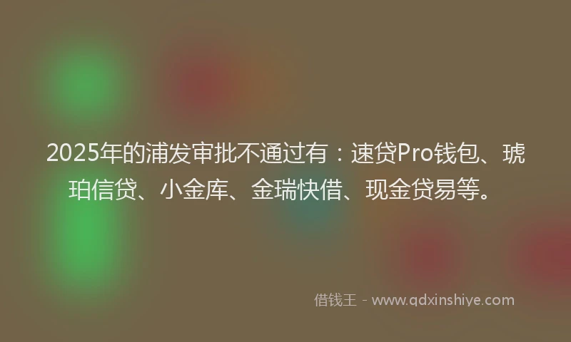 2025年的浦发审批不通过有：速贷Pro钱包、琥珀信贷、小金库、金瑞快借、现金贷易等。