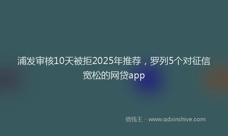 浦发审核10天被拒2025年推荐，罗列5个对征信宽松的网贷app