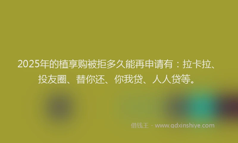 2025年的植享购被拒多久能再申请有：拉卡拉、投友圈、替你还、你我贷、人人贷等。