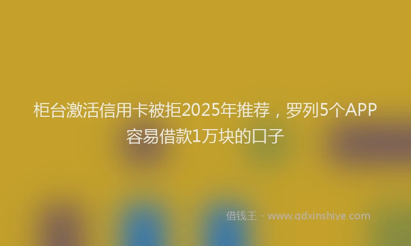 柜台激活信用卡被拒2025年推荐，罗列5个APP容易借款1万块的口子