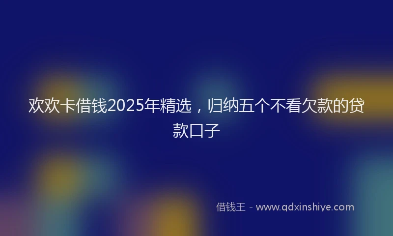 欢欢卡借钱2025年精选，归纳五个不看欠款的贷款口子